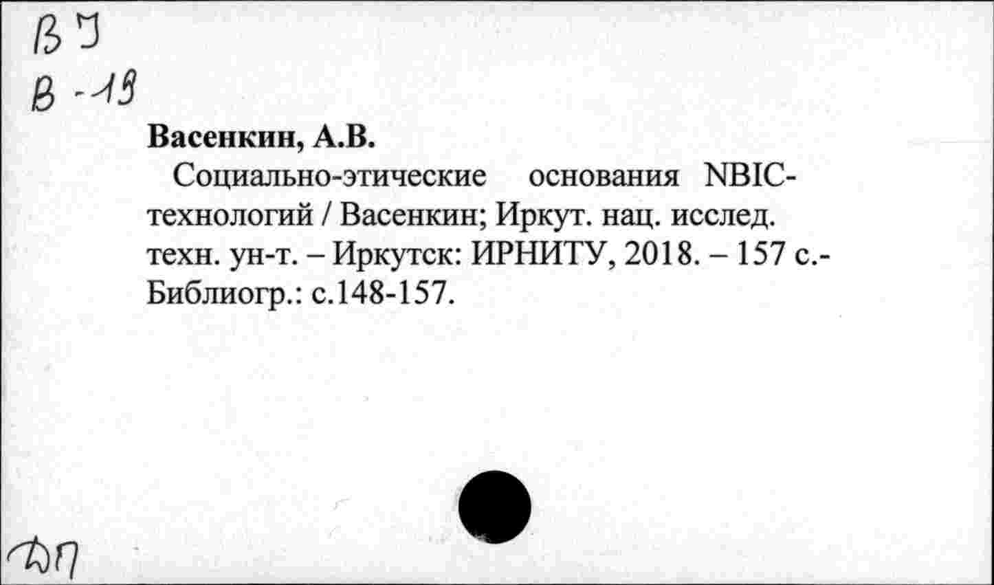 ﻿в
Васенкин, А.В.
Социально-этические основания ЯВ1С-технологий / Васенкин; Иркут, нац. исслед. техн. ун-т. - Иркутск: ИРНИТУ, 2018. - 157 с.-Библиогр.: с. 148-157.
■Ы]